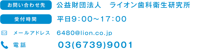 お問い合わせ先 公益財団法人　ライオン歯科衛生研究所 受付時間 平日9:00～17:00 メールアドレス 6480@lion.co.jp 電話 03(6739)9001
