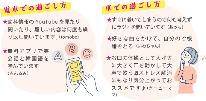 電車での過ごし方 ・歯科情報のYouTubeを見たり聞いたり、難しい内容は何度も繰り返し聞いています。（tomobe） ・無料アプリで英会話と韓国語を学んでいます。（るんるみ）  車での過ごし方 ・無料アプリで英会話と韓国語を学んでいます。（るんるみ） ・好きな曲をかけて、自分のご機嫌をとる。（いわちゃん） ・お口の体操として大げさに大きく口を動かして大声で歌う🎵ストレス解消にもなり気分上がっておススメです♪（ツーピーママ）
