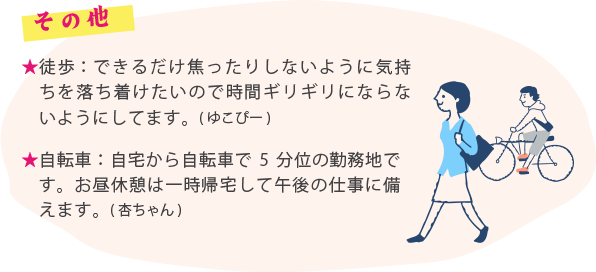 その他 ・徒歩：できるだけ焦ったりしないように気持ちを落ち着けたいので時間ギリギリにならないようにしてます。(ゆこぴー) ・自転車：自宅から自転車で5分位の勤務地です。お昼休憩は一時帰宅して午後の仕事に備えます。(杏ちゃん)