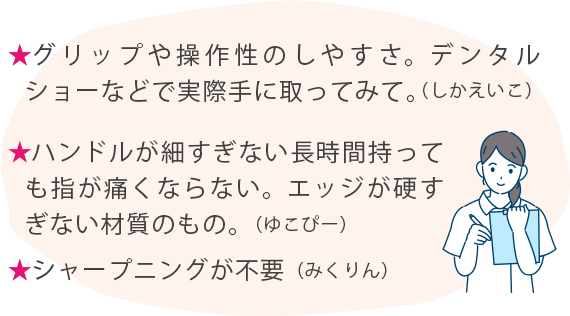 ★グリップや操作性のしやすさ。デンタルショーなどで実際手に取ってみて。(しかえいこ) ★ハンドルが細すぎない長時間持っても指が痛くならない。エッジが硬すぎない材質のもの。(ゆこぴー) ★シャープニングが不要(みくりん)