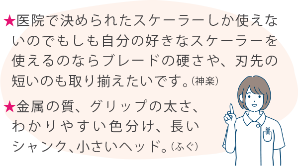 ★医院で決められたスケーラーしか使えないのでもしも自分の好きなスケーラーを使えるのならブレードの硬さや、刃先の短いのも取り揃えたいです。（神楽） ★金属の質、グリップの太さ、わかりやすい色分け、長いシャンク、小さいヘッド。（ふぐ）