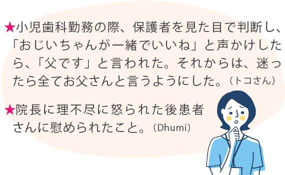 ★小児歯科勤務の際、保護者を見た目で判断し、「おじいちゃんが一緒でいいね」と声かけしたら、「父です」と言われた。それからは、迷ったら全てお父さんと言うようにした。（トコさん） ★院長に理不尽に怒られた後患者さんに慰められたこと。（Dhumi）