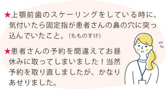 ★上顎前歯のスケーリングをしている時に、気付いたら固定指が患者さんの鼻の穴に突っ込んでいたこと。（もものすけ） ★患者さんの予約を間違えてお昼休みに取ってしまいました！当然予約を取り直しましたが、かなりあせりました。