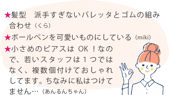 ★髪型　派手すぎないバレッタとゴムの組み合わせ（くら） ★ボールペンを可愛いものにしている（miki） ★小さめのピアスはOK！なので、若いスタッフは１つではなく、複数個付けておしゃれしてます。ちなみに私はつけてません…（あんるんちゃん）