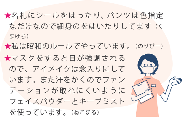 ★名札にシールをはったり、パンツは色指定なだけなので細身のをはいたりしてます（くまけら） ★私は昭和のルールでやっています。（のりぴー） ★マスクをすると目が強調されるので、アイメイクは念入りにしています。また汗をかくのでファンデーションが取れにくいようにフェイスパウダーとキープミストを使っています。（ねこまる）