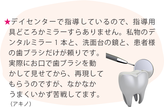 ★デイセンターで指導しているので、指導用具どころかミラーすらありません。私物のデンタルミラー1本と、洗面台の鏡と、患者様の歯ブラシだけが頼りです。実際にお口で歯ブラシを動かして見せてから、再現してもらうのですが、なかなかうまくいかず苦戦してます。（アキノ）