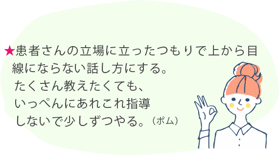 ★患者さんの立場に立ったつもりで上から目線にならない話し方にする。たくさん教えたくても、いっぺんにあれこれ指導しないで少しずつやる。(ポム)
