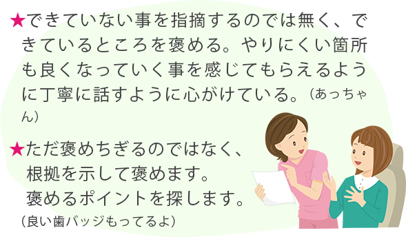 ★できていない事を指摘するのでは無く、できているところを褒める。やりにくい箇所も良くなっていく事を感じてもらえるように丁寧に話すように心がけている。（あっちゃん） ★ただ褒めちぎるのではなく、根拠を示して褒めます。褒めるポイントを探します。（良い歯バッジもってるよ）