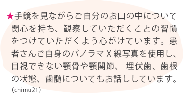 ★手鏡を見ながらご自分のお口の中について関心を持ち、観察していただくことの習慣をつけていただくよう心がけています。患者さんご自身のパノラマX線写真を使用し、目視できない顎骨や顎関節、   埋伏歯、歯根の状態、歯髄についてもお話ししています。（chimu21）