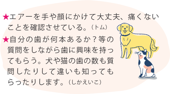 ★エアーを手や顔にかけて大丈夫、痛くないことを確認させている。（トム） ★自分の歯が何本あるか？等の質問をしながら歯に興味を持ってもらう。犬や猫の歯の数も質問したりして違いも知ってもらったりします。（しかえいこ）
