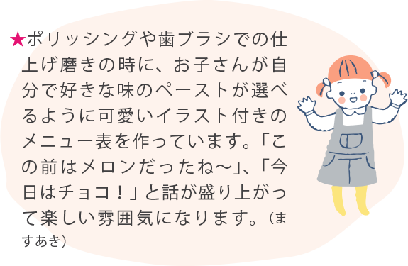 ★ポリッシングや歯ブラシでの仕上げ磨きの時に、お子さんが自分で好きな味のペーストが選べるように可愛いイラスト付きのメニュー表を作っています。「この前はメロンだったね〜」、「今日はチョコ！」と話が盛り
