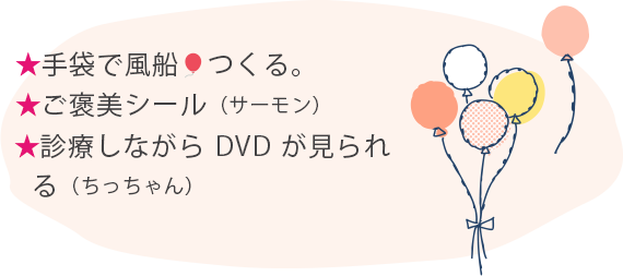★手袋で風船つくる。 ★ご褒美シール（サーモン） ★診療しながらDVDが見られる（ちっちゃん）