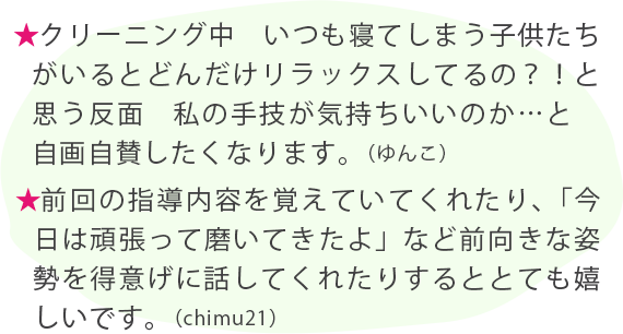 ★クリーニング中　いつも寝てしまう子供たちがいるとどんだけリラックスしてるの？！と思う反面　私の手技が気持ちいいのか…と　自画自賛したくなります。（ゆんこ） ★前回の指導内容を覚えていてくれたり、「今日は頑張って磨いてきたよ」など前向きな姿勢を得意げに話してくれたりするととても嬉しいです。（chimu21）