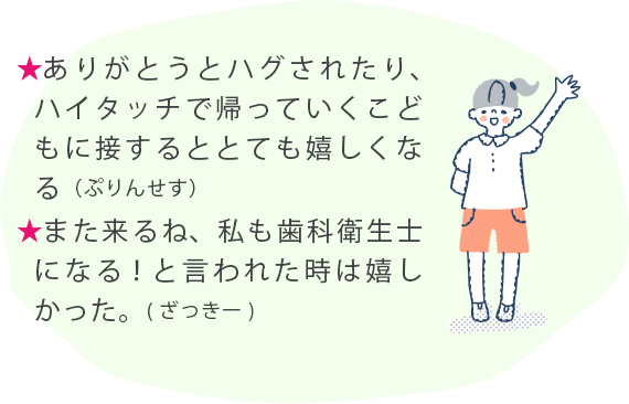 ★ありがとうとハグされたり、ハイタッチで帰っていくこどもに接するととても嬉しくなる（ぷりんせす） ★また来るね、私も歯科衛生士になる！と言われた時は嬉しかった。(ざっきー) 