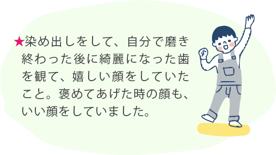 ★染め出しをして、自分で磨き終わった後に綺麗になった歯を観て、嬉しい顔をしていたこと。褒めてあげた時の顔も、いい顔をしていました。 