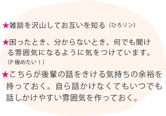 ★雑談を沢山してお互いを知る（ひろリン） ★困ったとき、分からないとき、何でも聞ける雰囲気になるように気をつけています。（P極めたい！） ★こちらが後輩の話をきける気持ちの余裕を持っておく。自ら話かけなくてもいつでも話しかけやすい雰囲気を作っておく。