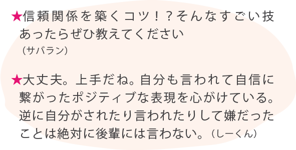 信頼関係を築くコツ！？そんなすごい技あったらぜひ教えてください（サバラン） ★大丈夫。上手だね。 自分も言われて自信に繋がったポジティブな表現を心がけている。 逆に自分がされたり言われたりして嫌だったことは絶対に後輩には言わない。（しーくん）