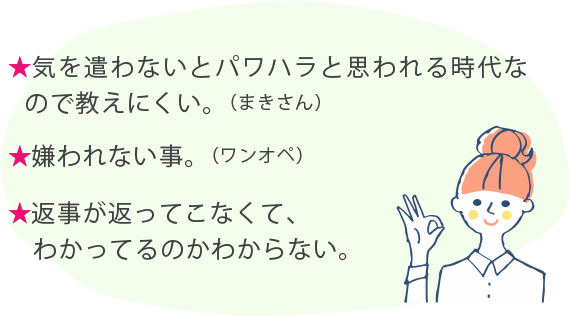 ★気を遣わないとパワハラと思われる時代なので教えにくい。（まきさん） ★嫌われない事。（ワンオペ） ★返事が返ってこなくて、わかってるのかわからない。