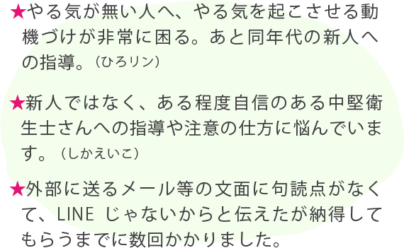 ★やる気が無い人へ、やる気を起こさせる動機づけが非常に困る。あと同年代の新人への指導。（ひろリン） ★新人ではなく、ある程度自信のある中堅衛生士さんへの指導や注意の仕方に悩んでいます。（しかえいこ） ★外部に送るメール等の文面に句読点がなくて、LINEじゃないからと伝えたが納得してもらうまでに数回かかりました。