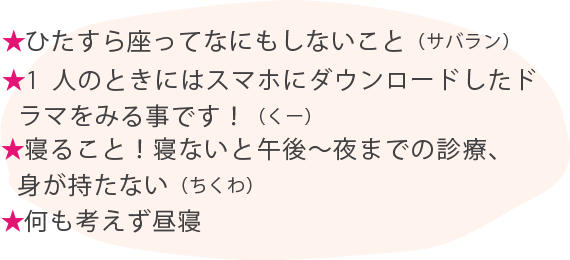 ★ひたすら座ってなにもしないこと（サバラン） ★1人のときにはスマホにダウンロードしたドラマをみる事です！（くー） ★寝ること！寝ないと午後〜夜までの診療、身が持たない（ちくわ） ★何も考えず昼寝