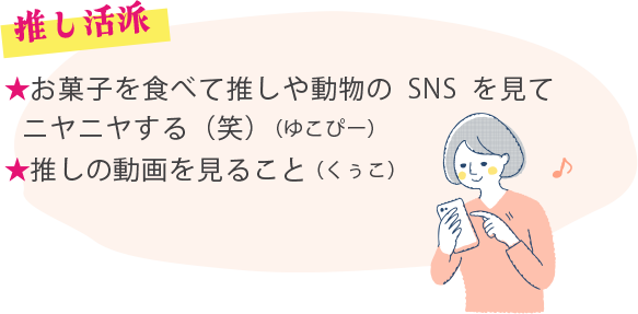 ★お菓子を食べて推しや動物のSNSを見てニヤニヤする（笑）（ゆこぴー） ★推しの動画を見ること（くぅこ）