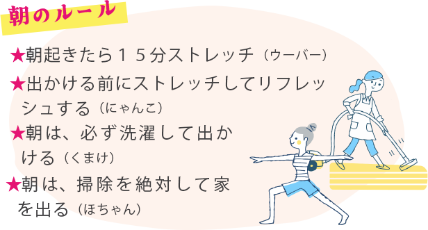 朝のルール ★朝起きたら１５分ストレッチ（ウーバー）★出かける前にストレッチしてリフレッシュする（にゃんこ）★朝は、必ず洗濯して出かける（くまけ）★朝は、掃除を絶対して家を出る（ほちゃん）