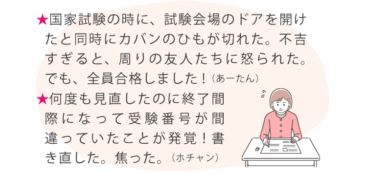 ★国家試験の時に、試験会場のドアを開けたと同時にカバンのひもが切れた。不吉すぎると、周りの友人たちに怒られた。でも、全員合格しました!（あーたん）★何度も見直したのに終了間際になって受験番号が間違っていたことが発覚！書き直した。焦った。（ホチャン）