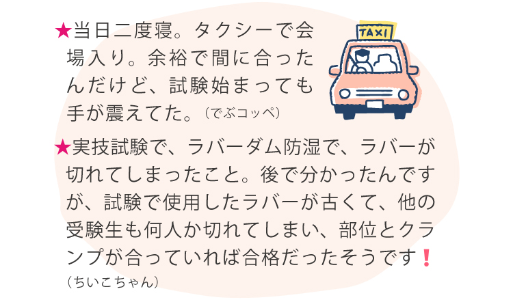 ★当日二度寝。タクシーで会場入り。余裕で間に合ったんだけど、試験始まっても手が震えてた。（でぶコッペ）★じゃんけん大会で院長に勝ったら 景品が貰える（とん子）★理事長の家がすごい！50人程のスタッフやスタッフの家族が普通に全員入れる！！！お店の方が理事長の家に料理を作りに来てくれる！（ちゃら）バブル期の親睦会は、豪華でした！今は‥ですね（歯磨き太郎）★実技試験で、ラバーダム防湿で、ラバーが切れてしまったこと。後で分かったんですが、試験で使用したラバーが古くて、他の受験生も何人か切れてしまい、部位とクランプが合っていれば合格だったそうです❗️（ちいこちゃん）