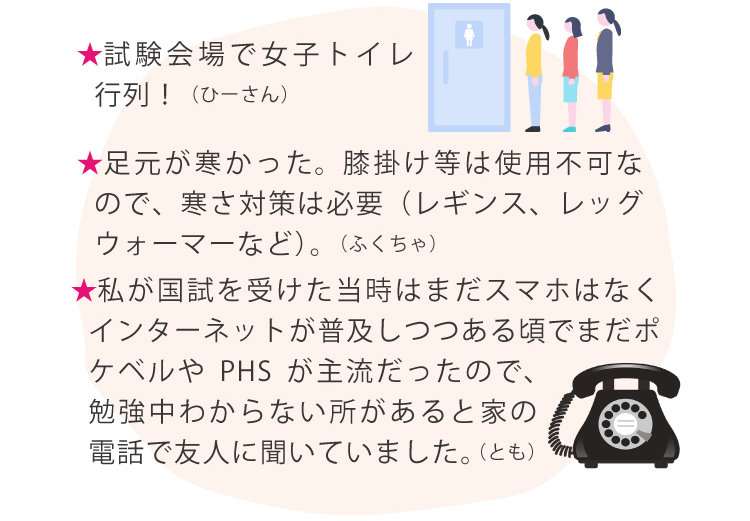 ★試験会場で女子トイレ行列！（ひーさん）★足元が寒かった。膝掛け等は使用不可なので、寒さ対策は必要（レギンス、レッグウォーマーなど）。（ふくちゃ）★私が国試を受けた当時はまだスマホはなくインターネットが普及しつつある頃でまだポケベルやPHSが主流だったので、勉強中わからない所があると家の電話で友人に聞いていました。（とも）