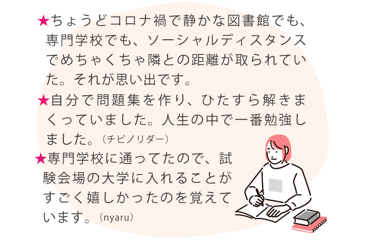 ★ちょうどコロナ禍で静かな図書館でも、専門学校でも、ソーシャルディスタンスでめちゃくちゃ隣との距離が取られていた。それが思い出です。★自分で問題集を作り、ひたすら解きまくっていました。人生の中で一番勉強しました。（チビノリダー）★専門学校に通ってたので、試験会場の大学に入れることがすごく嬉しかったのを覚えています。（nyaru）