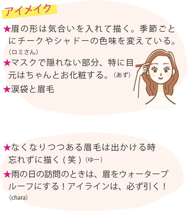 アイメイク ★眉の形は気合いを入れて描く。季節ごとにチークやシャドーの色味を変えている。（ロミさん）★マスクで隠れない部分、特に目元はちゃんとお化粧する。（あず）★涙袋と眉毛★なくなりつつある眉毛は出かける時忘れずに描く(笑)（ゆー）★雨の日の訪問のときは、眉をウォータープルーフにする！アイラインは、必ず引く！（chara）