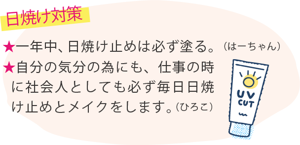 ★日焼け対策 ★一年中、日焼け止めは必ず塗る。（はーちゃん）★自分の気分の為にも、仕事の時に社会人としても必ず毎日日焼け止めとメイクをします。（ひろこ）