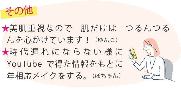 その他 ★美肌重視なので　肌だけは　つるんつるんを心がけています！（ゆんこ）★時代遅れにならない様にYouTubeで得た情報をもとに年相応メイクをする。（ほちゃん）