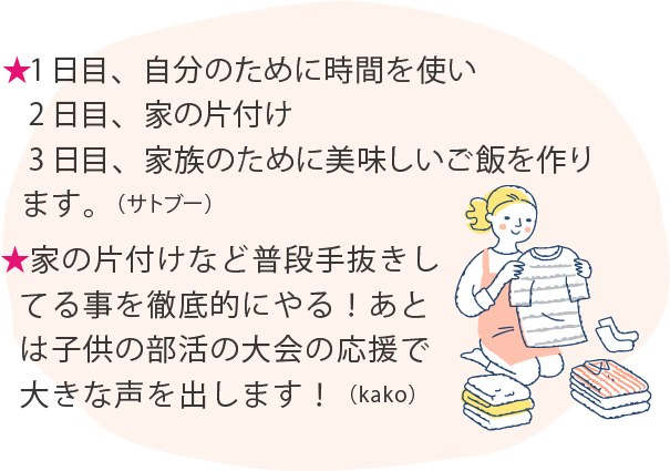 ★1日目、自分のために時間を使い 2日目、家の片付け 3日目、家族のために美味しいご飯を作ります。（サトブー）★家の片付けなど普段手抜きしてる事を徹底的にやる！あとは子供の部活の大会の応援で大きな声を出します！（kako）
