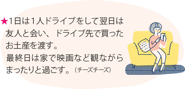 ★１日は１人ドライブをして翌日は友人と会い、ドライブ先で買ったお土産を渡す。最終日は家で映画など観ながらまったりと過ごす。（チーズチーズ）★（chara）
