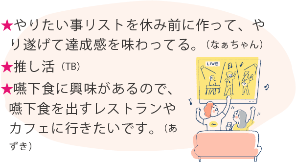 ★やりたい事リストを休み前に作って、やり遂げて達成感を味わってる。（なぁちゃん）★推し活（TB）★嚥下食に興味があるので、嚥下食を出すレストランやカフェに行きたいです。（あずき）