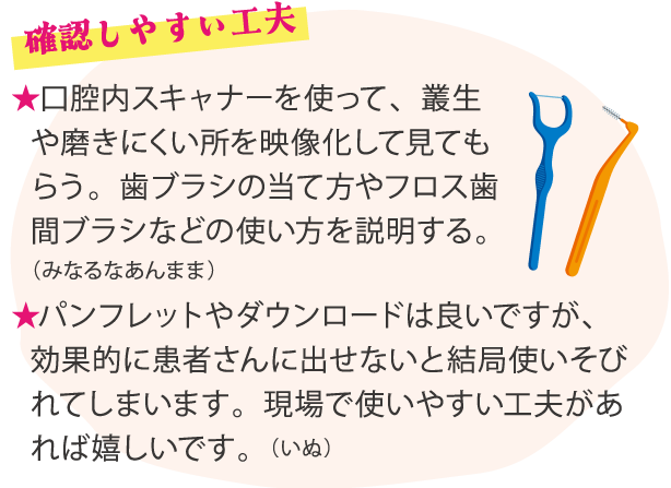 ★口腔内スキャナーを使って、叢生や磨きにくい所を映像化して見てもらう。歯ブラシの当て方やフロス歯間ブラシなどの使い方を説明する。（みなるなあんまま）★パンフレットやダウンロードは良いですが、効果的に患者さんに出せないと結局使いそびれてしまいます。現場で使いやすい工夫があれば嬉しいです。（いぬ）