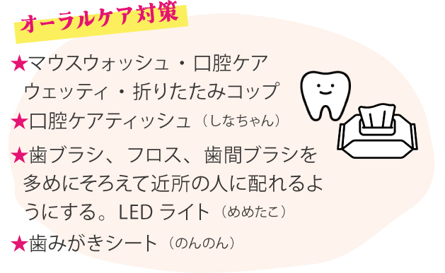 オーラルケア対策 ★マウスウォッシュ・口腔ケアウェッティ・折りたたみコップ ★口腔ケアティッシュ（しなちゃん） ★歯ブラシ、フロス、歯間ブラシを多めにそろえて近所の人に配れるようにする。LEDライト（めめたこ） ★歯みがきシート（のんのん）