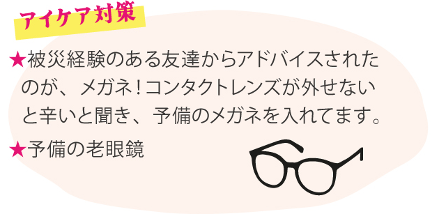 アイケア対策 ★被災経験のある友達からアドバイスされたのが、メガネ！コンタクトレンズが外せないと辛いと聞き、予備のメガネを入れてます。 ★予備の老眼鏡