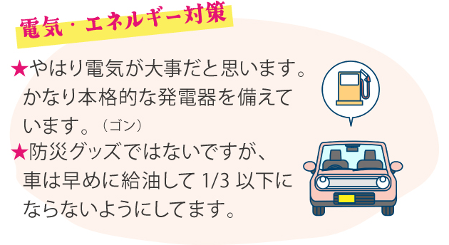 電気・エネルギー対策 ★やはり電気が大事だと思います。かなり本格的な発電器を備えています。（ゴン） ★防災グッズではないですが、車は早めに給油して1/3以下にならないようにしてます。