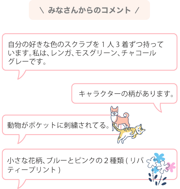 みなさんからのコメント 自分の好きな色のスクラブを1人3着ずつ持っています。私は、レンガ、モスグリーン、チャコールグレーです。キャラクターの柄があります。動物がポケットに刺繍されてる。小さな花柄、ブルーとピンクの２種類(リバティープリント)