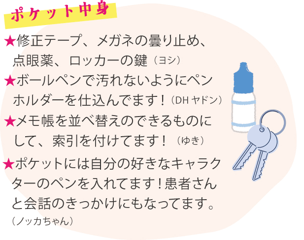 ポケットの中身 ★修正テープ、メガネの曇り止め、点眼薬、ロッカーの鍵（ヨシ）★ボールペンで汚れないようにペンホルダーを仕込んでます！（DHヤドン）★メモ帳を並べ替えのできるものにして、索引を付けてます！（ゆき）け説明パンフレット（Sachiko88）★ポケットには自分の好きなキャラクターのペンを入れてます！患者さんと会話のきっかけにもなってます。（ノッカちゃん）