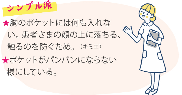 シンプル派 ★胸のポケットには何も入れない。患者さまの顔の上に落ちる、触るのを防ぐため。（キミエ）★ポケットがパンパンにならない様にしている。