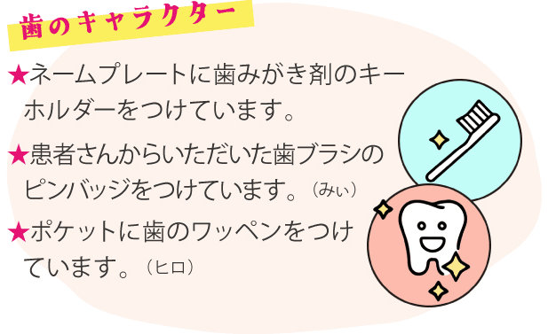 歯のキャラクター ★ネームプレートに歯みがき剤のキーホルダーをつけています。★患者さんからいただいた歯ブラシのピンバッジをつけています。（みぃ）★ポケットに歯のワッペンをつけています。（ヒロ）