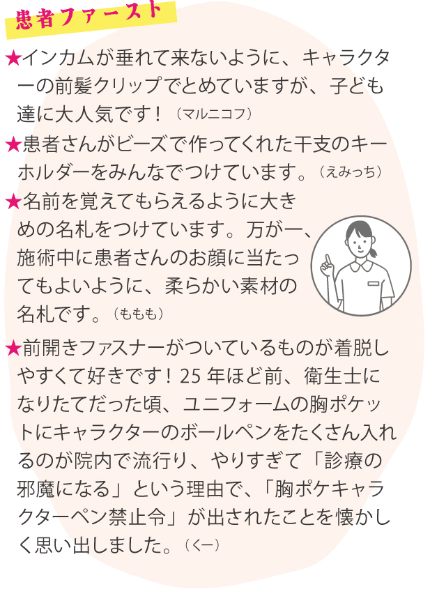 患者ファースト ★インカムが垂れて来ないように、キャラクターの前髪クリップでとめていますが、子ども達に大人気です！（マルニコフ）★患者さんがビーズで作ってくれた干支のキーホルダーをみんなでつけています。（えみっち）★名前を覚えてもらえるように大きめの名札をつけています。万が一、施術中に患者さんのお顔に当たってもよいように、柔らかい素材の名札です。（ももも）★前開きファスナーがついているものが着脱しやすくて好きです！25年ほど前、衛生士になりたてだった頃、ユニフォームの胸ポケットにキャラクターのボールペンをたくさん入れるのが院内で流行り、やりすぎて「診療の邪魔になる」という理由で、「胸ポケキャラクターペン禁止令」が出されたことを懐かしく思い出しました。（くー）