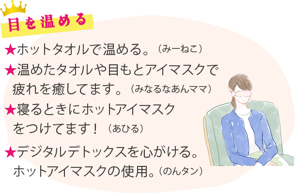 目を温める ★ホットタオルで温める。（みーねこ）★温めたタオルや目もとアイマスクで疲れを癒してます。（みなるなあんママ）★寝るときにホットアイマスクをつけてます！（あひる）★デジタルデトックスを心がける。ホットアイマスクの使用。（のんタン）