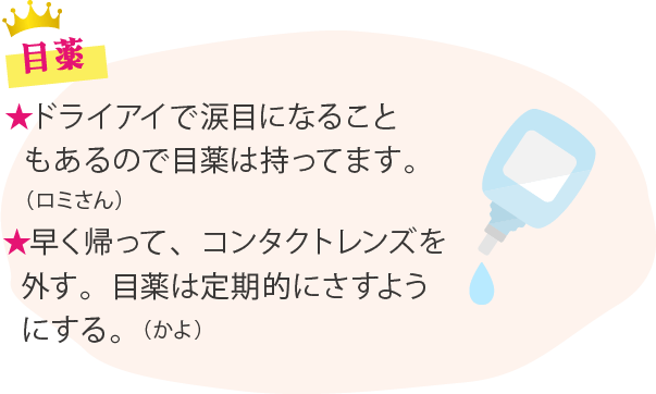 目薬 ★ドライアイで涙目になることもあるので目薬は持ってます。（ロミさん）★早く帰って、コンタクトレンズを外す。目薬は定期的にさすようにする。（かよ）