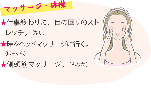 マッサージ・体操 ★仕事終わりに、目の回りのストレッチ。（なし）★時々ヘッドマッサージに行く。（ほちゃん）★側頭筋マッサージ。（もなか）