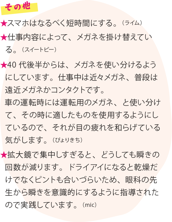 その他 ★スマホはなるべく短時間にする。（ライム）★仕事内容によって、メガネを掛け替えている。（スイートピー）★40代後半からは、メガネを使い分けるようにしています。仕事中は近々メガネ、普段は遠近メガネかコンタクトです。車の運転時には運転用のメガネ、と使い分けて、その時に適したものを使用するようにしているので、それが目の疲れを和らげている気がします。（ぴょりきち）★拡大鏡で集中しすぎると、どうしても瞬きの回数が減ります。ドライアイになると乾燥だけでなくピントも合いづらいため、眼科の先生から瞬きを意識的にするように指導されたので実践しています。（mic）