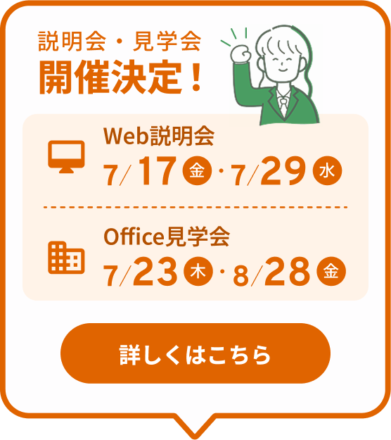 説明会・見学会開催決定！ Web説明会 7/17(金)・7/29(水) Office見学会 7/23(木)・8/28(金) 詳しくはこちら